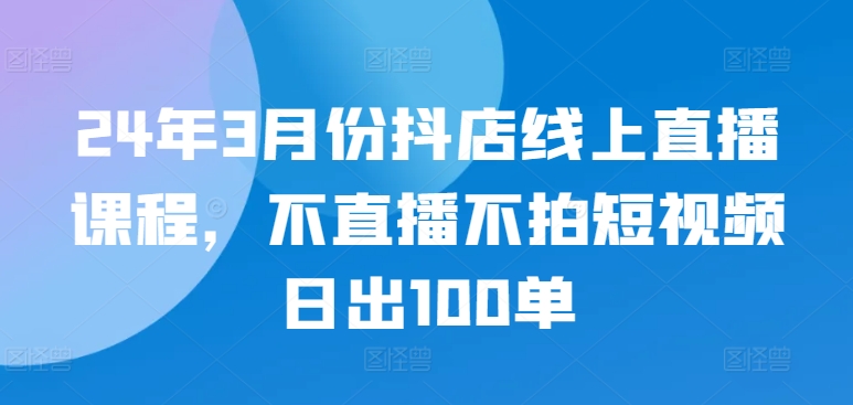 24年3月份抖店线上直播课程，不直播不拍短视频日出100单-伊亚库
