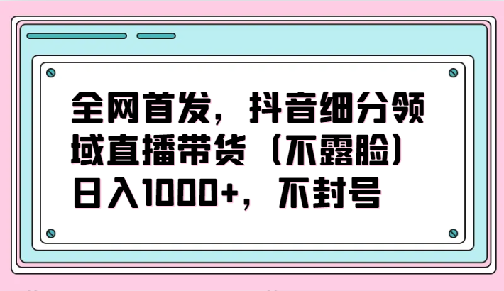 全网首发，抖音细分领域直播带货（不露脸）项目，日入1000+，不封号-伊亚库