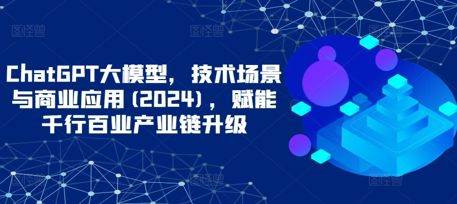 ChatGPT大模型,技术场景与商业应用(2024),赋能千行百业产业链升级-伊亚库
