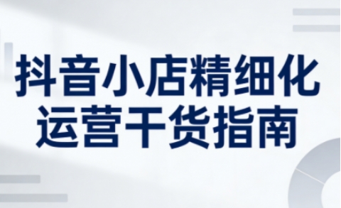 抖音小店精细化运营干货指南新版，助力商家系统提升店铺运营能力(更新26年5月)-伊亚库