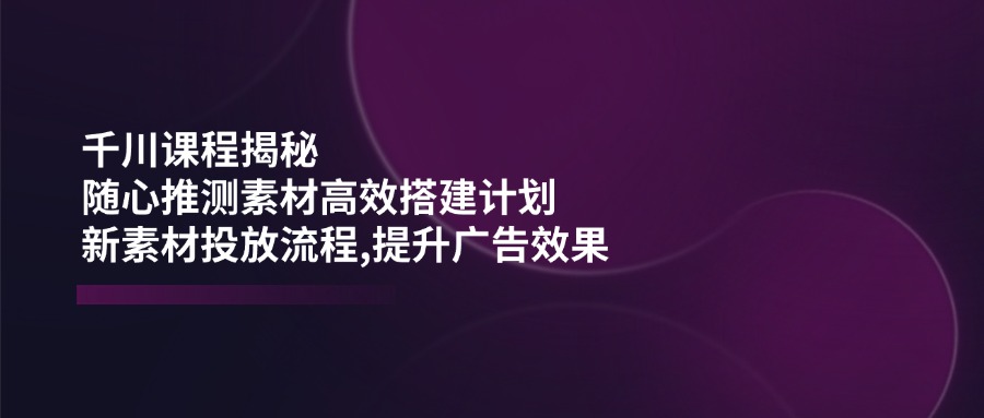 （14317期）千川课程揭秘：随心推测素材高效搭建计划,新素材投放流程,提升广告效果-伊亚库